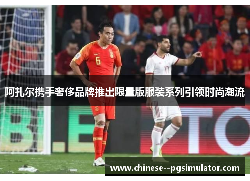 阿扎尔携手奢侈品牌推出限量版服装系列引领时尚潮流 阿扎尔携手奢侈品牌推出限量版服装系列引领时尚潮流