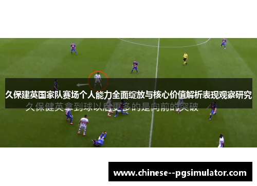 久保建英国家队赛场个人能力全面绽放与核心价值解析表现观察研究