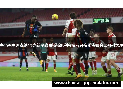 皇马看中阿森纳19岁新星路易斯斯凯利今夏或开启重点转会谈判引关注