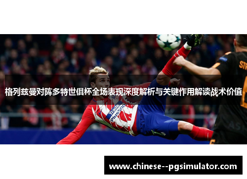 格列兹曼对阵多特世俱杯全场表现深度解析与关键作用解读战术价值