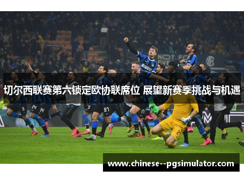 切尔西联赛第六锁定欧协联席位 展望新赛季挑战与机遇